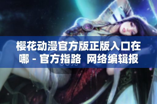 樱花动漫官方版正版入口在哪 - 官方指路  网络编辑报道
