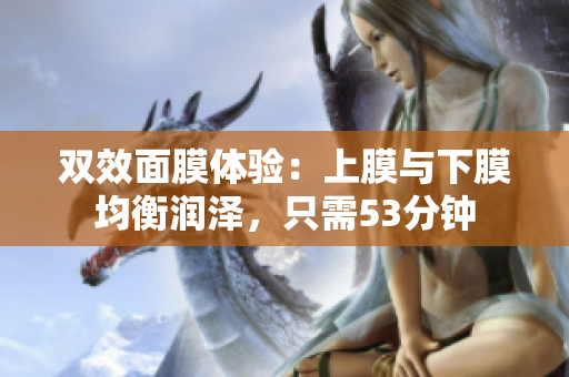双效面膜体验：上膜与下膜均衡润泽，只需53分钟