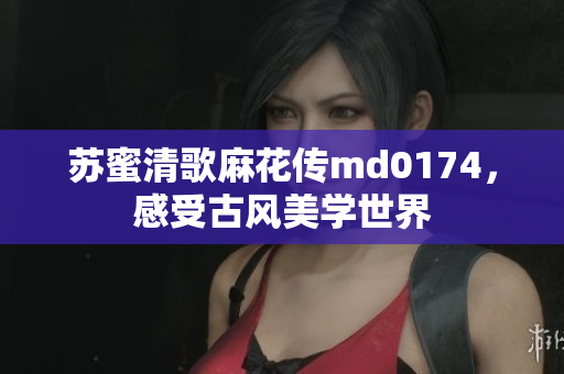苏蜜清歌麻花传md0174，感受古风美学世界