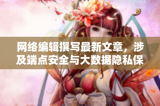 网络编辑撰写最新文章，涉及端点安全与大数据隐私保护