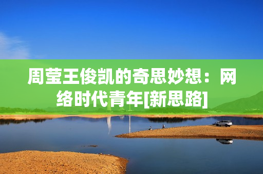 周莹王俊凯的奇思妙想：网络时代青年[新思路]