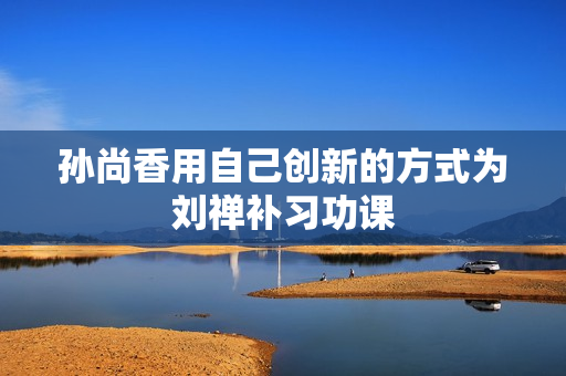 孙尚香用自己创新的方式为刘禅补习功课