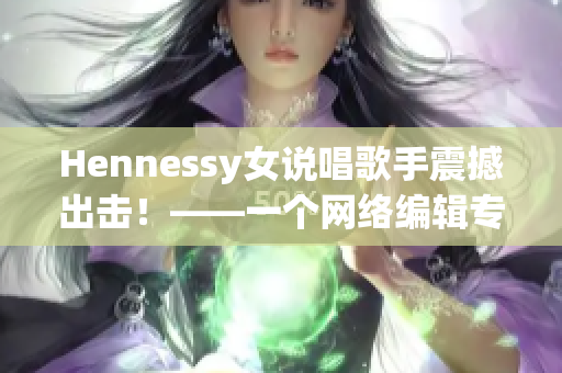 Hennessy女说唱歌手震撼出击！——一个网络编辑专注于网络文章的创作