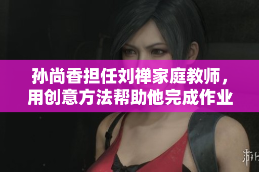 孙尚香担任刘禅家庭教师，用创意方法帮助他完成作业