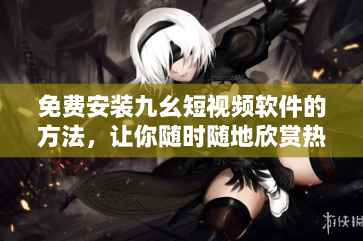 免费安装九幺短视频软件的方法，让你随时随地欣赏热门视频