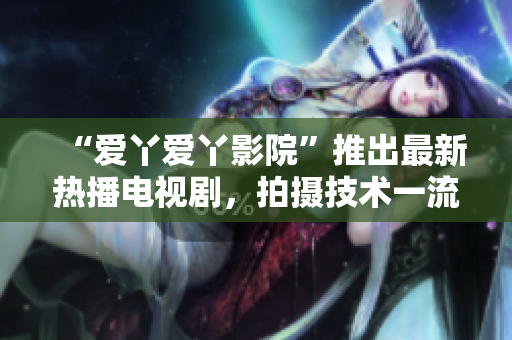 “爱丫爱丫影院”推出最新热播电视剧，拍摄技术一流，震撼上线！