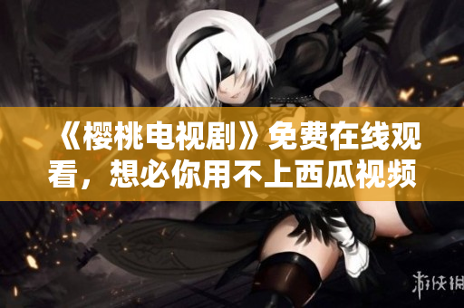 《樱桃电视剧》免费在线观看，想必你用不上西瓜视频！
