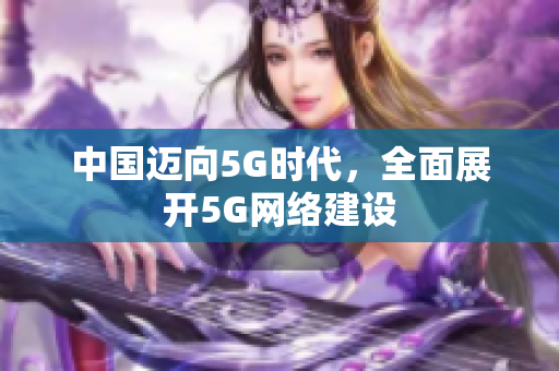 中国迈向5G时代，全面展开5G网络建设