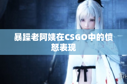 暴躁老阿姨在CSGO中的愤怒表现