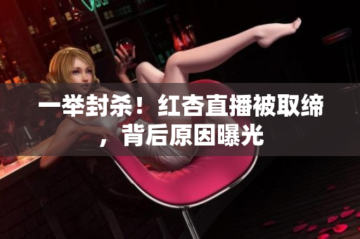 一举封杀！红杏直播被取缔，背后原因曝光