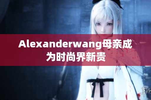 Alexanderwang母亲成为时尚界新贵