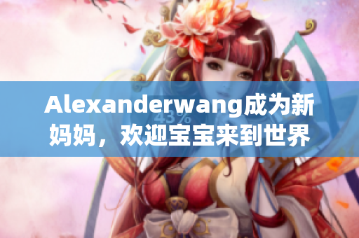 Alexanderwang成为新妈妈，欢迎宝宝来到世界