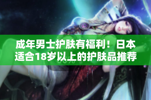 成年男士护肤有福利！日本适合18岁以上的护肤品推荐