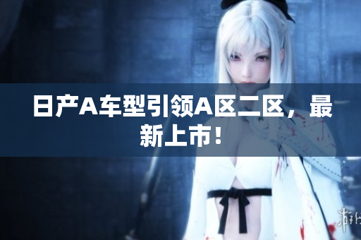 日产A车型引领A区二区，最新上市！