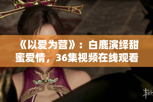 《以爱为营》：白鹿演绎甜蜜爱情，36集视频在线观看