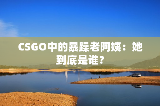 CSGO中的暴躁老阿姨：她到底是谁？