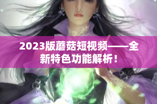 2023版蘑菇短视频——全新特色功能解析！