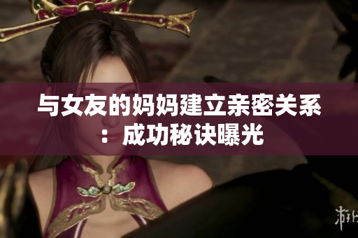 与女友的妈妈建立亲密关系：成功秘诀曝光
