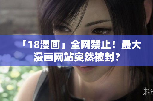 「18漫画」全网禁止！最大漫画网站突然被封？