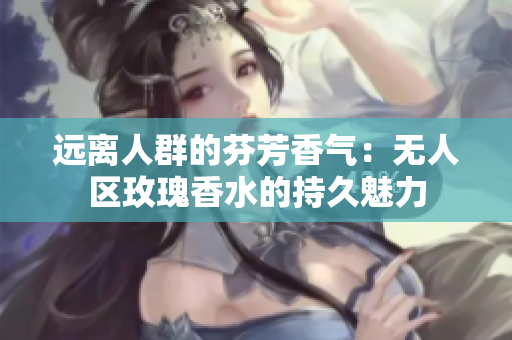 远离人群的芬芳香气：无人区玫瑰香水的持久魅力