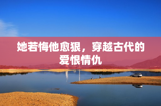 她若悔他愈狠，穿越古代的爱恨情仇