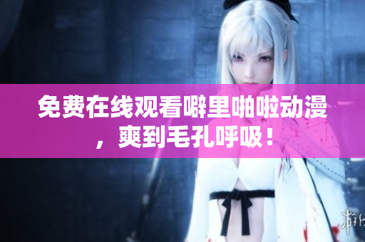 免费在线观看噼里啪啦动漫，爽到毛孔呼吸！