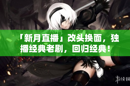「新月直播」改头换面，独播经典老剧，回归经典！