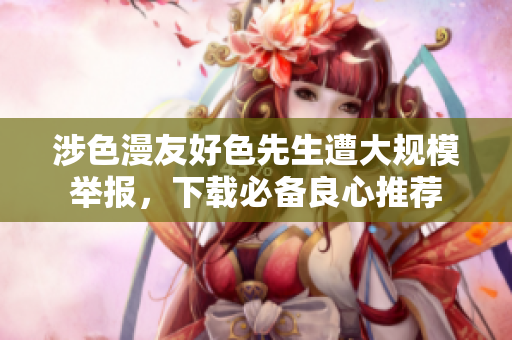 涉色漫友好色先生遭大规模举报，下载必备良心推荐