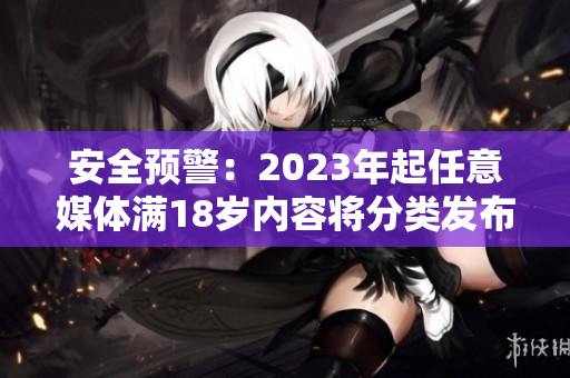 安全预警：2023年起任意媒体满18岁内容将分类发布