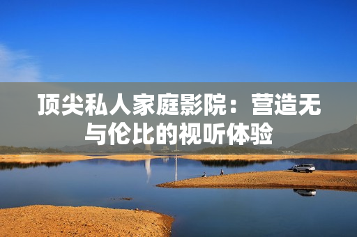 顶尖私人家庭影院：营造无与伦比的视听体验