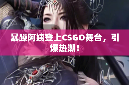 暴躁阿姨登上CSGO舞台，引爆热潮！