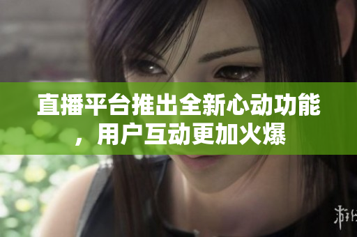 直播平台推出全新心动功能，用户互动更加火爆