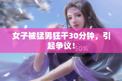 女子被猛男狂干30分钟，引起争议！