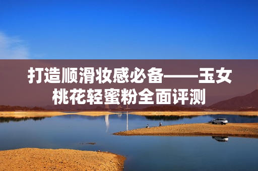 打造顺滑妆感必备——玉女桃花轻蜜粉全面评测