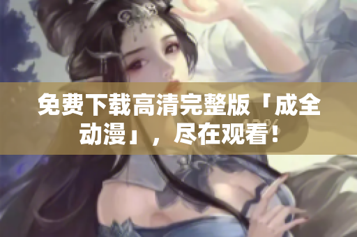 免费下载高清完整版「成全动漫」，尽在观看！