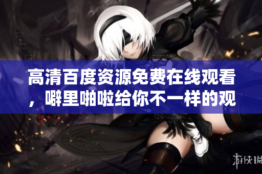 高清百度资源免费在线观看，噼里啪啦给你不一样的观影体验