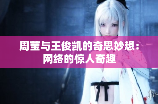 周莹与王俊凯的奇思妙想：网络的惊人奇趣