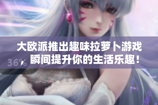 大欧派推出趣味拉萝卜游戏，瞬间提升你的生活乐趣！