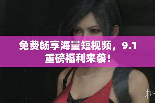 免费畅享海量短视频，9.1重磅福利来袭！