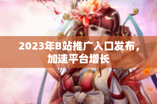 2023年B站推广入口发布，加速平台增长