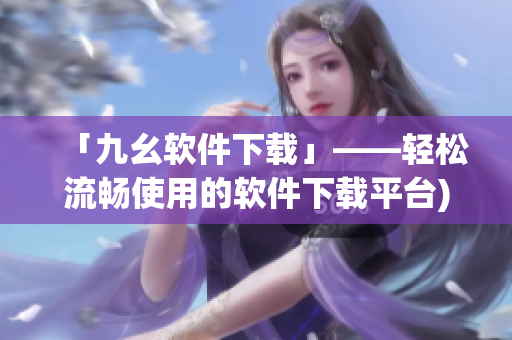 「九幺软件下载」——轻松流畅使用的软件下载平台)
