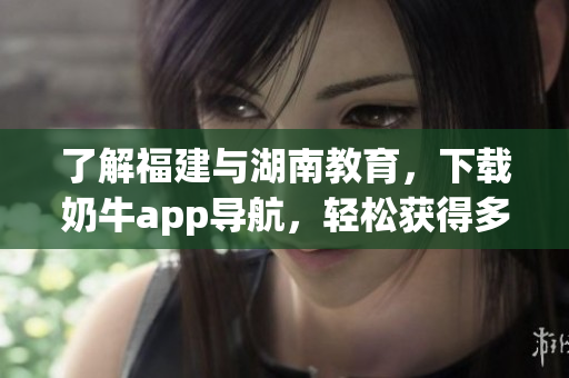 了解福建与湖南教育，下载奶牛app导航，轻松获得多重好处