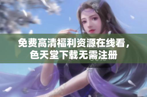 免费高清福利资源在线看，色天堂下载无需注册