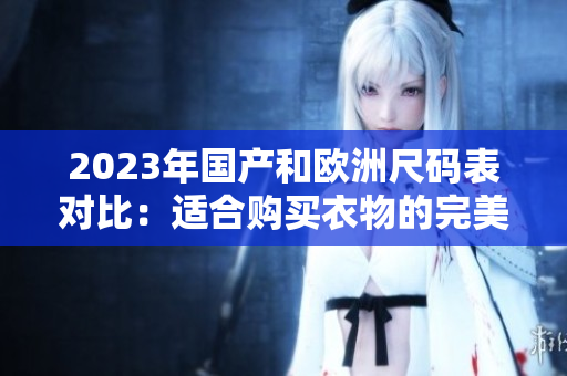 2023年国产和欧洲尺码表对比：适合购买衣物的完美指南