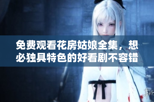 免费观看花房姑娘全集，想必独具特色的好看剧不容错过！