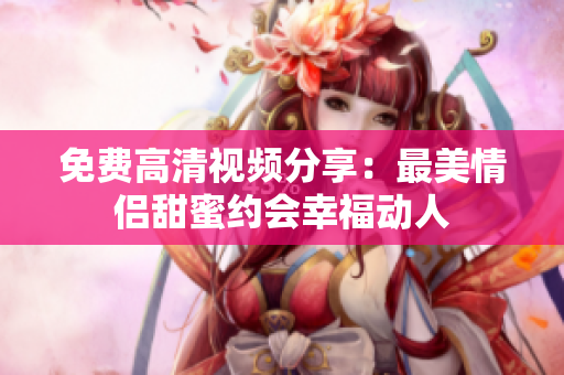 免费高清视频分享：最美情侣甜蜜约会幸福动人