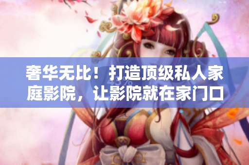 奢华无比！打造顶级私人家庭影院，让影院就在家门口