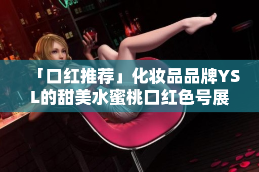 「口红推荐」化妆品品牌YSL的甜美水蜜桃口红色号展示