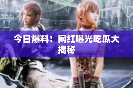 今日爆料！网红曝光吃瓜大揭秘