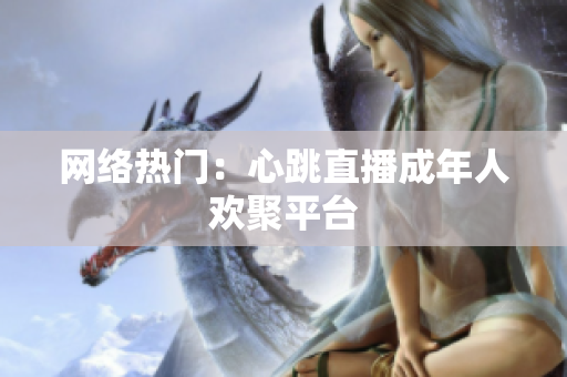 网络热门：心跳直播成年人欢聚平台